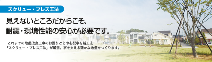 見えないところだからこそ、耐震・環境性能の安心が必要です。これまでの地盤改良工事のお困りごとや心配事を新工法「スクリュー・プレス工法」が解消。家を支える確かな地盤をつくります。